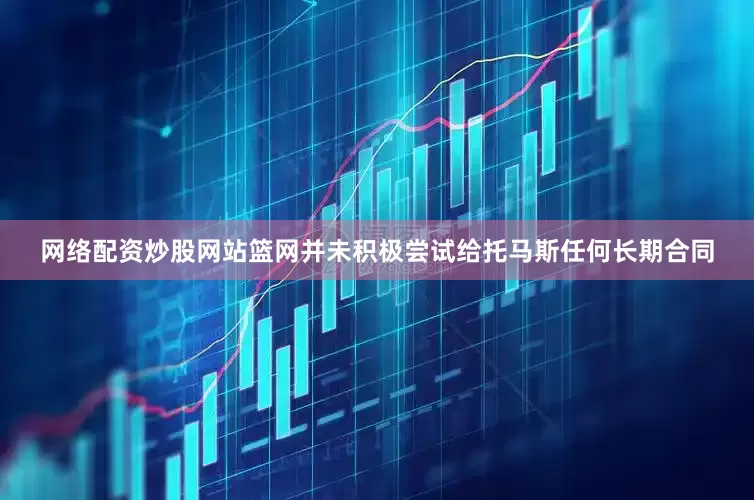 网络配资炒股网站篮网并未积极尝试给托马斯任何长期合同